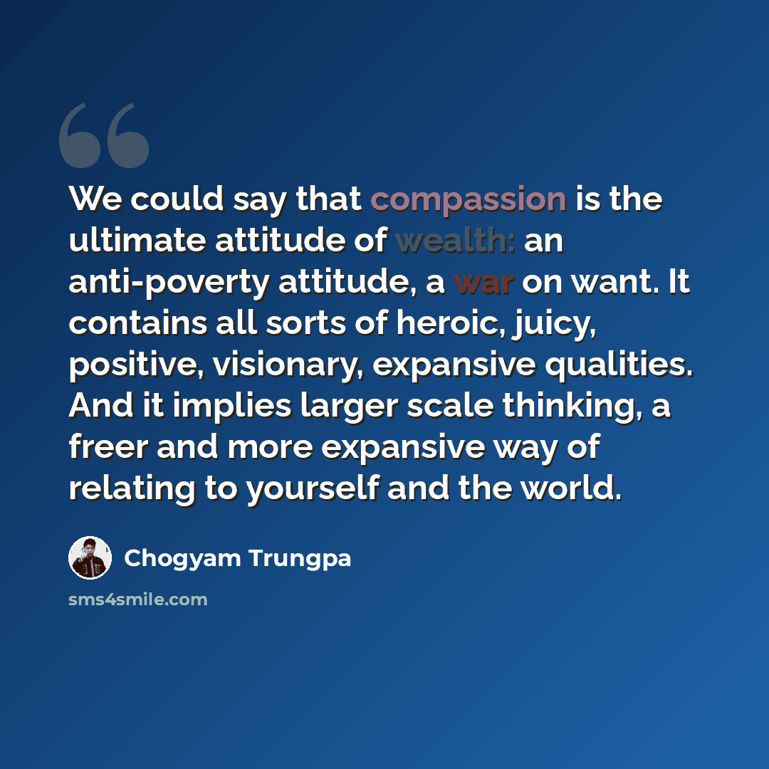 “We could say that compassion is the ultimate attitude of wealth: an anti-poverty attitude, a war on want. It contains all sorts of heroic, juicy, positive, visionary, expansive qualities. And it implies larger scale thinking, a freer and more expansive way of relating to yourself and the world.” quote by Chogyam Trungpa