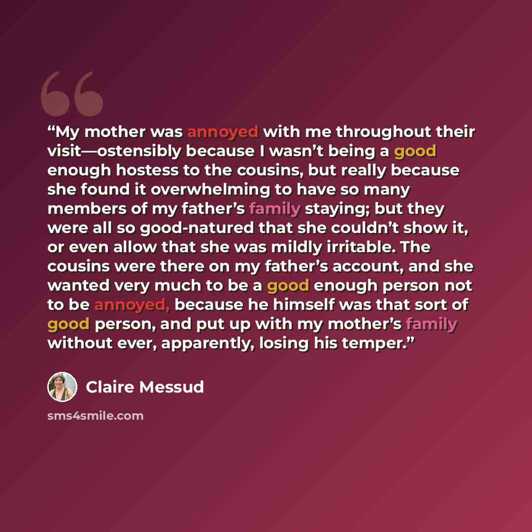 “My mother was annoyed with me throughout their visit—ostensibly because I wasn’t being a good enough hostess to the cousins, but really because she found it overwhelming to have so many members of my father’s family staying; but they were all so good-natured that she couldn’t show it, or even…” quote by Claire Messud
