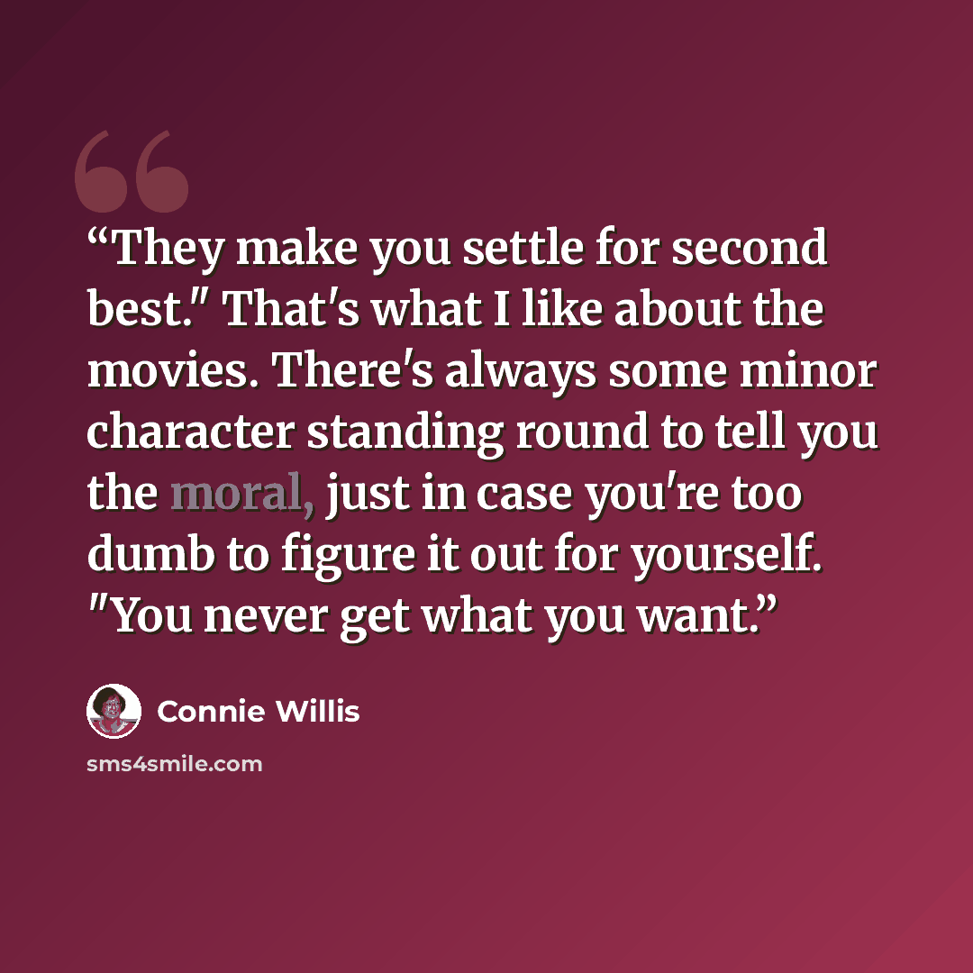 “They make you settle for second best." That's what I like about the movies. There's always some minor character standing round to tell you the moral, just in case you're too dumb to figure it out for yourself. "You never get what you want.” quote by Connie Willis