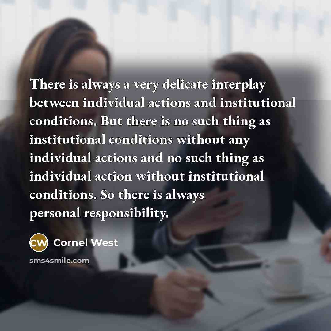 “There is always a very delicate interplay between individual actions and institutional conditions. But there is no such thing as institutional conditions without any individual actions and no such thing as individual action without institutional conditions. So there is always personal…” quote by Cornel West
