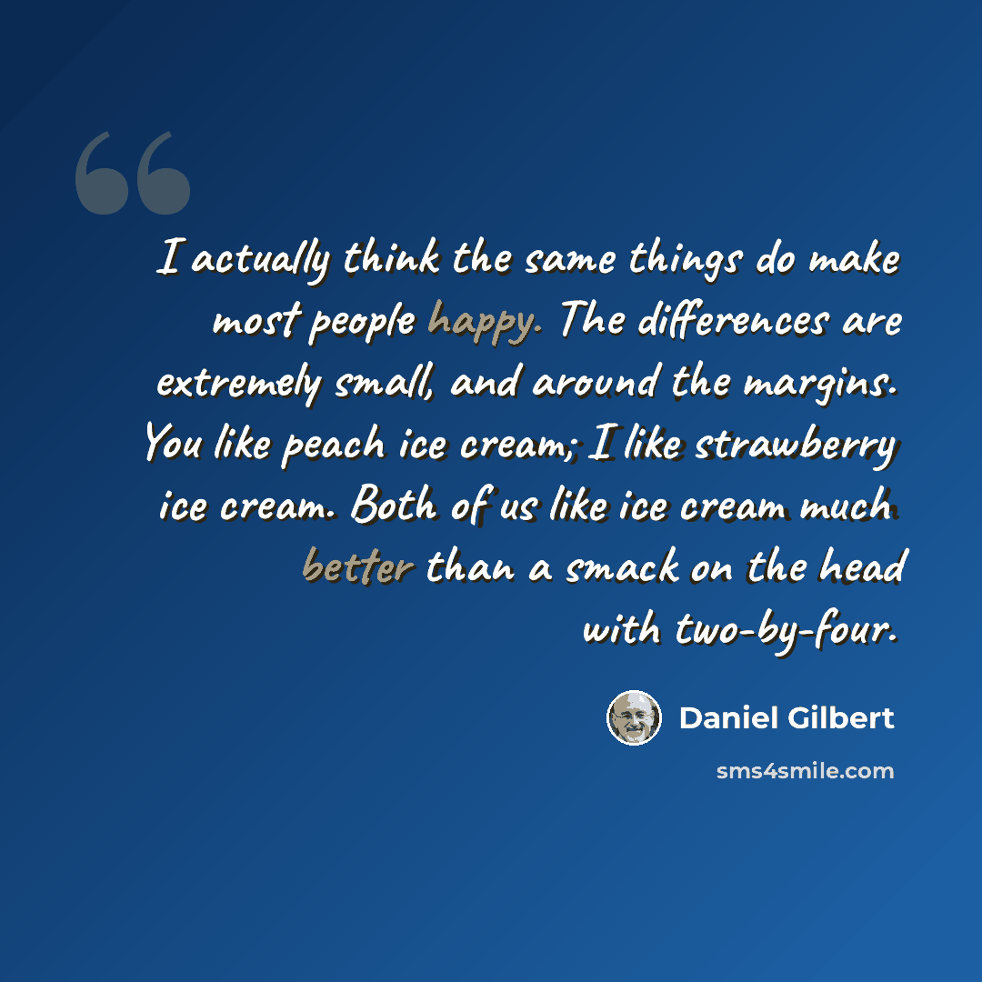“I actually think the same things do make most people happy. The differences are extremely small, and around the margins. You like peach ice cream; I like strawberry ice cream. Both of us like ice cream much better than a smack on the head with two-by-four.” quote by Daniel Gilbert