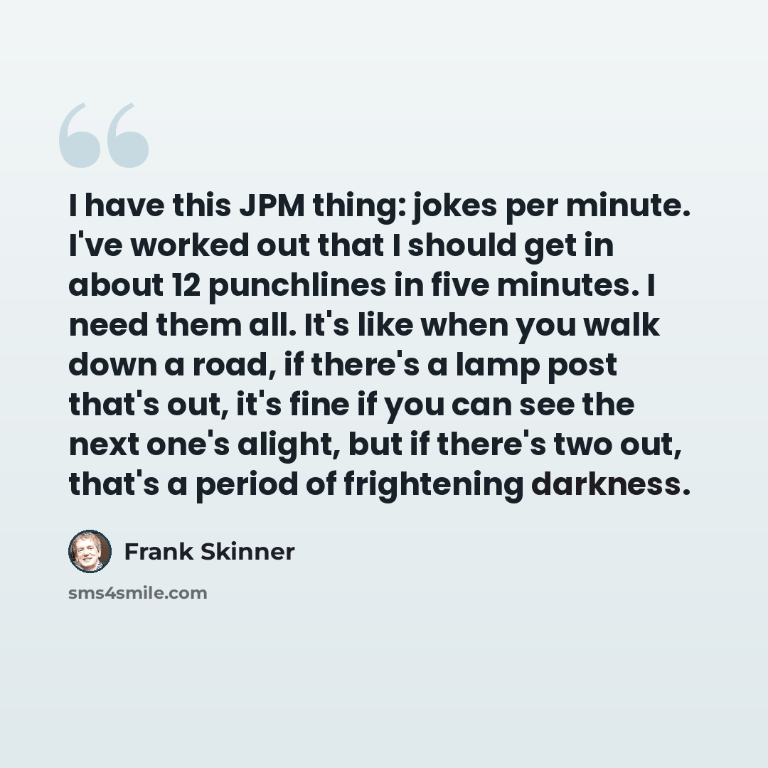 “I have this JPM thing: jokes per minute. I've worked out that I should get in about 12 punchlines in five minutes. I need them all. It's like when you walk down a road, if there's a lamp post that's out, it's fine if you can see the next one's alight, but if there's two out, that's a period of…” quote by Frank Skinner
