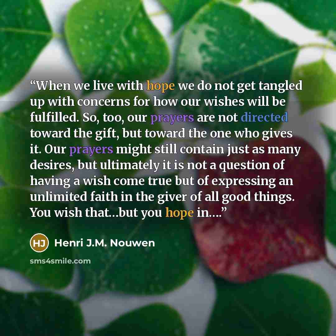 “When we live with hope we do not get tangled up with concerns for how our wishes will be fulfilled. So, too, our prayers are not directed toward the gift, but toward the one who gives it. Our prayers might still contain just as many desires, but ultimately it is not a question of having a wish…” quote by Henri J.M. Nouwen