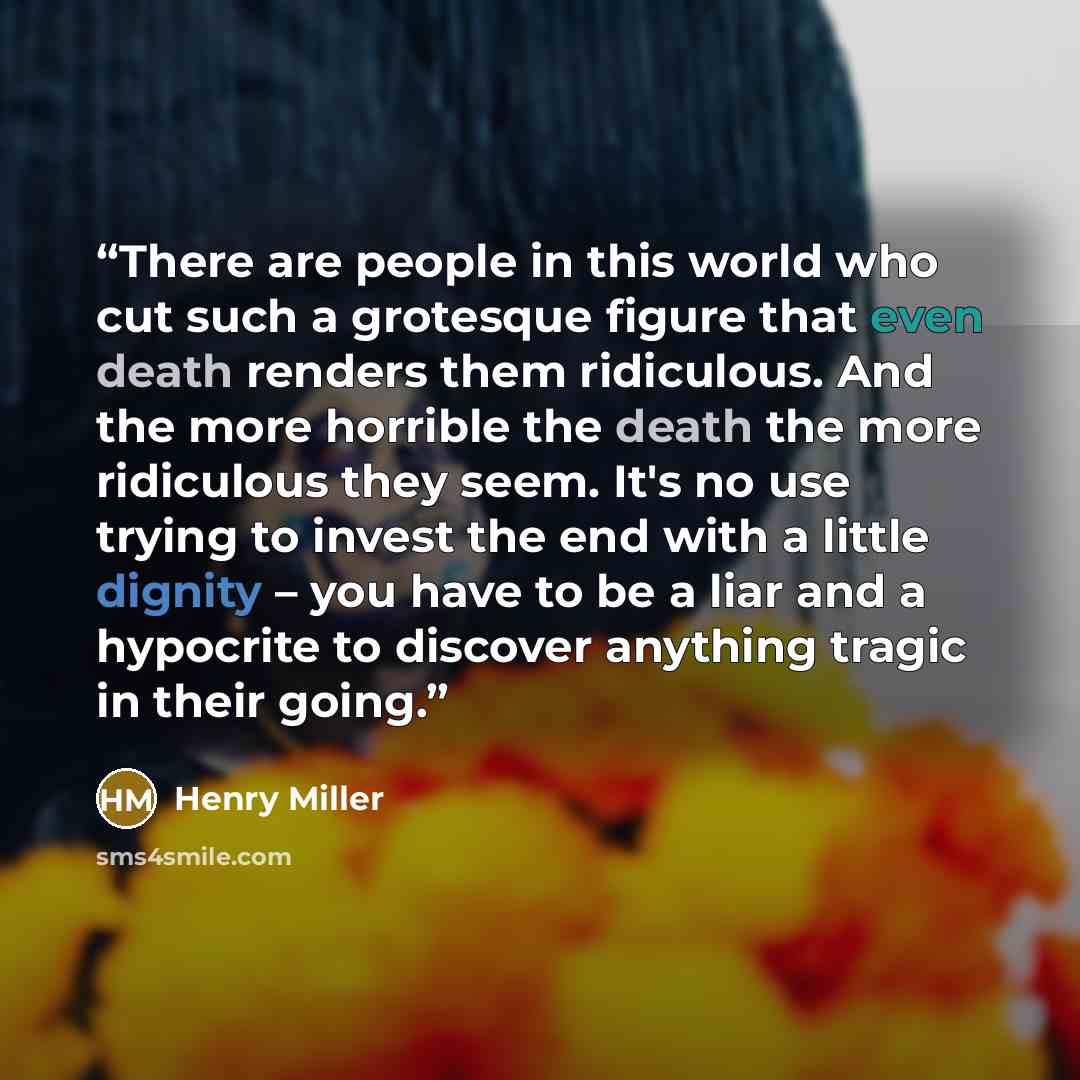 “There are people in this world who cut such a grotesque figure that even death renders them ridiculous. And the more horrible the death the more ridiculous they seem. It's no use trying to invest the end with a little dignity – you have to be a liar and a hypocrite to discover anything tragic in…” quote by Henry Miller