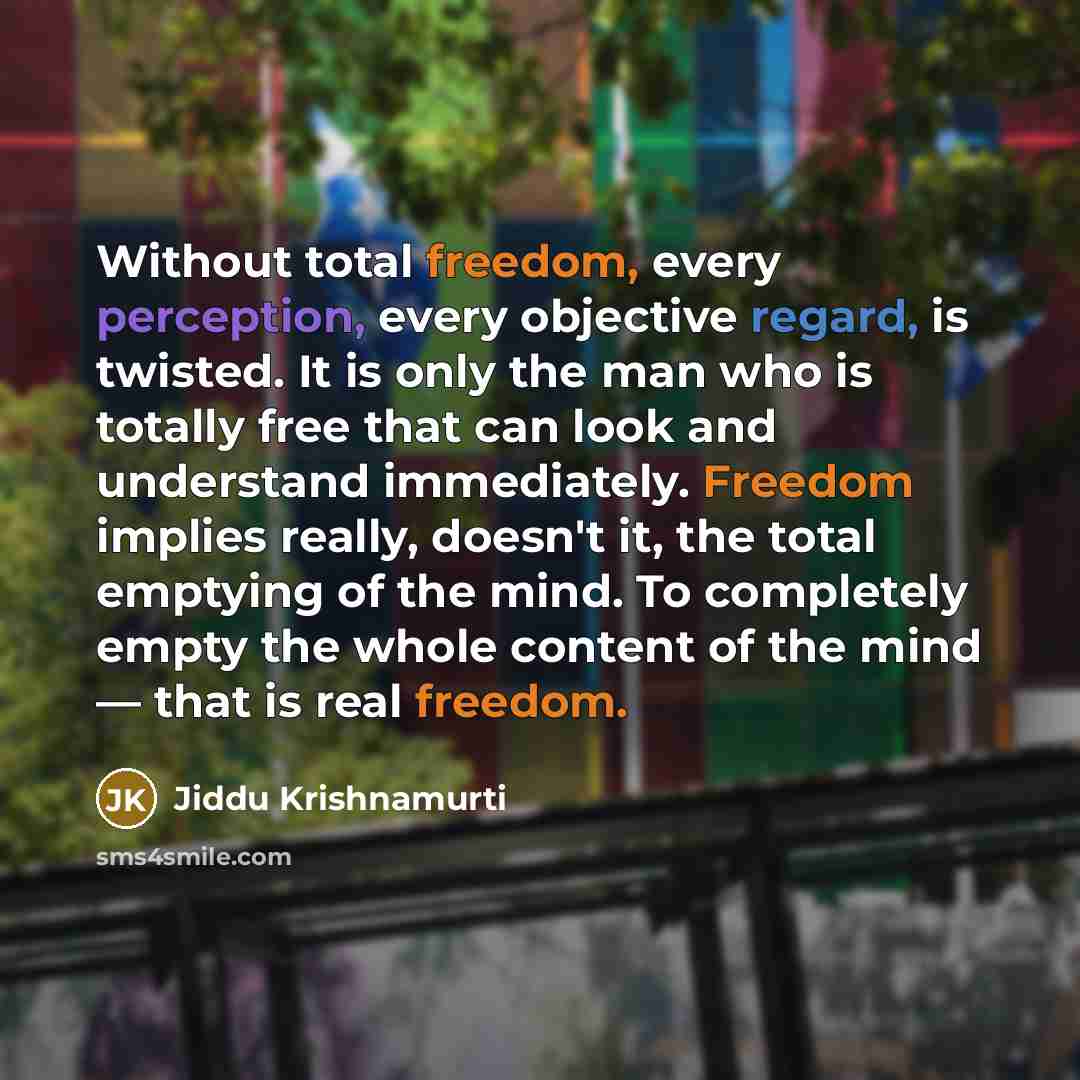 “Without total freedom, every perception, every objective regard, is twisted. It is only the man who is totally free that can look and understand immediately. Freedom implies really, doesn't it, the total emptying of the mind. To completely empty the whole content of the mind — that is real freedom.” quote by Jiddu Krishnamurti