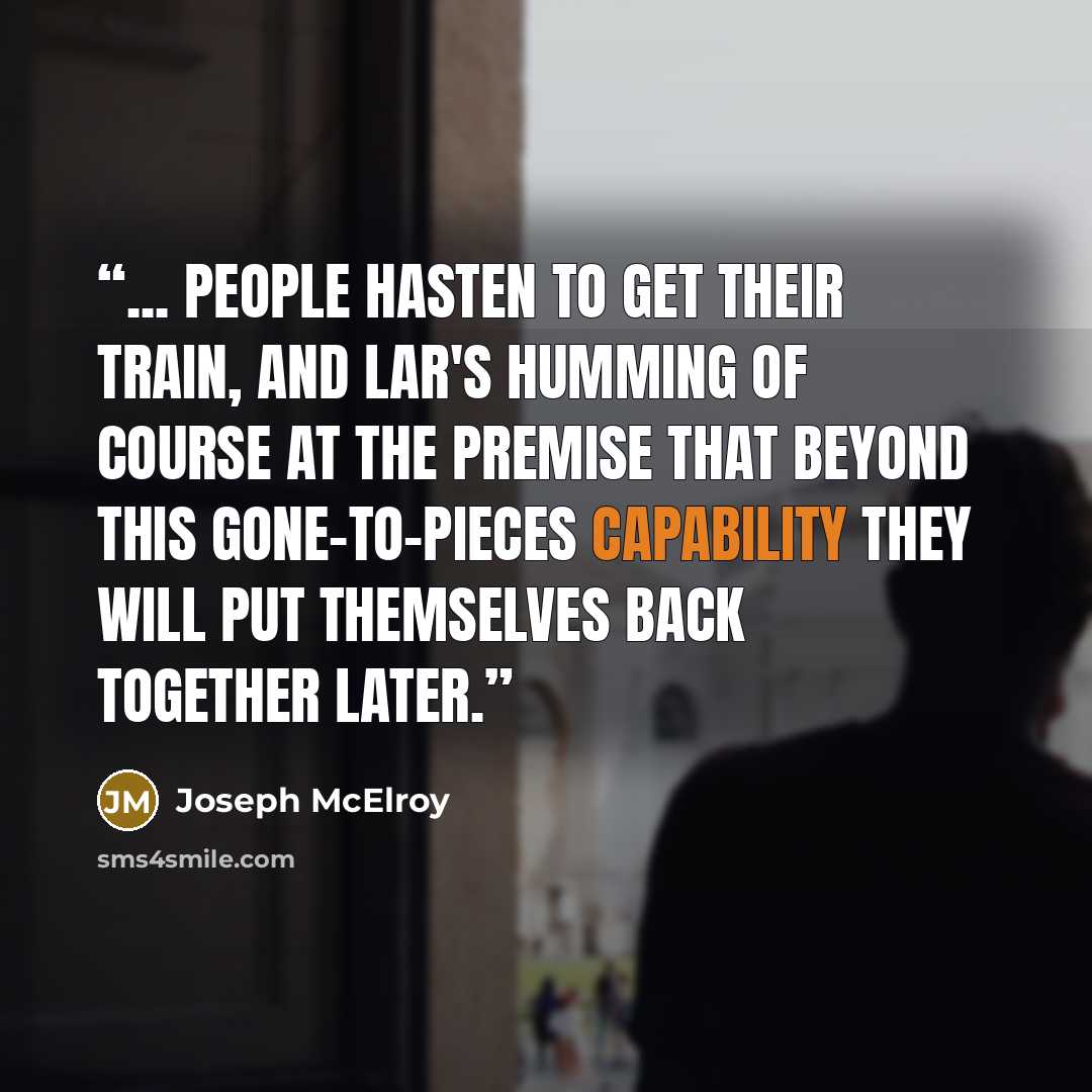 “... people hasten to get their train, and Lar's humming of course at the premise that beyond this gone-to-pieces capability they will put themselves back together later.” quote by Joseph McElroy