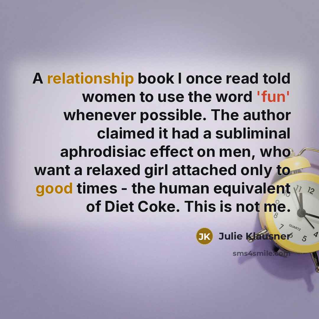 “A relationship book I once read told women to use the word 'fun' whenever possible. The author claimed it had a subliminal aphrodisiac effect on men, who want a relaxed girl attached only to good times - the human equivalent of Diet Coke. This is not me.” quote by Julie Klausner