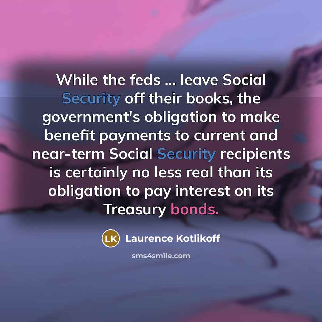 “While the feds ... leave Social Security off their books, the government's obligation to make benefit payments to current and near-term Social Security recipients is certainly no less real than its obligation to pay interest on its Treasury bonds.” quote by Laurence Kotlikoff