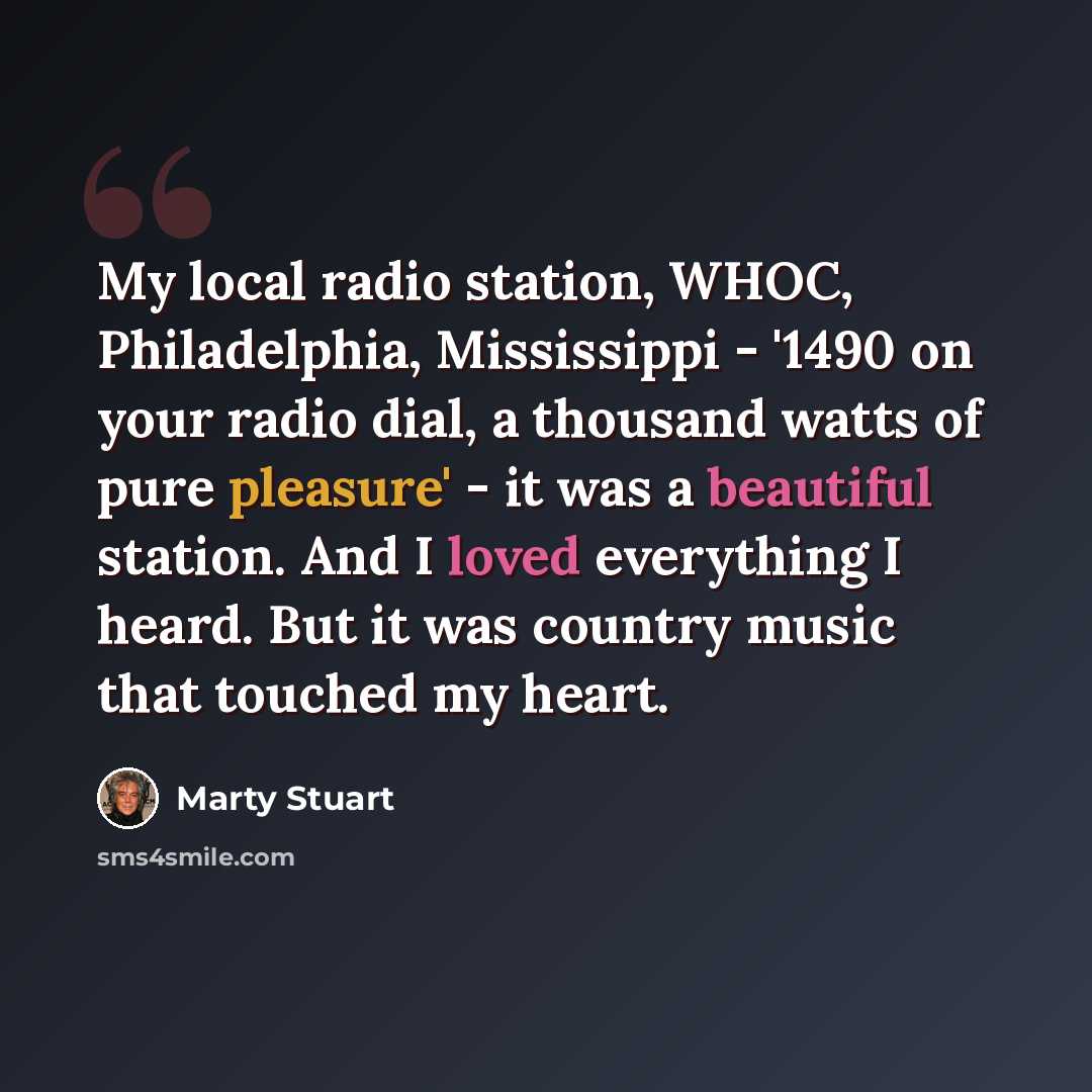 “My local radio station, WHOC, Philadelphia, Mississippi - '1490 on your radio dial, a thousand watts of pure pleasure' - it was a beautiful station. And I loved everything I heard. But it was country music that touched my heart.” quote by Marty Stuart