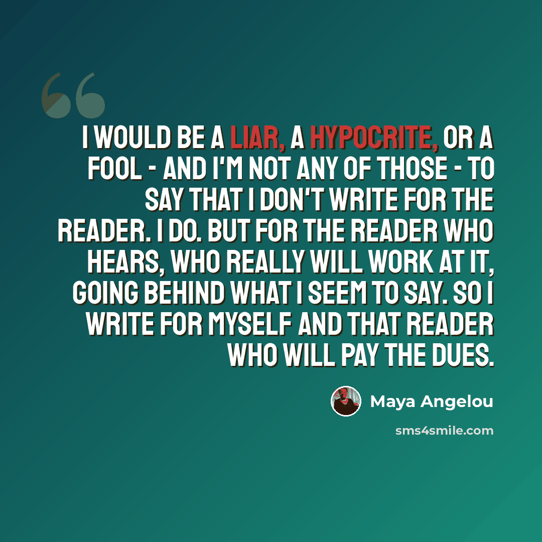 “I would be a liar, a hypocrite, or a fool - and I'm not any of those - to say that I don't write for the reader. I do. But for the reader who hears, who really will work at it, going behind what I seem to say. So I write for myself and that reader who will pay the dues.” quote by Maya Angelou