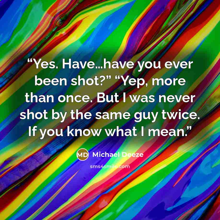 “Yes. Have…have you ever been shot?” “Yep, more than once. But I was never shot by the same guy twice. If you know what I mean.” quote by Michael Deeze
