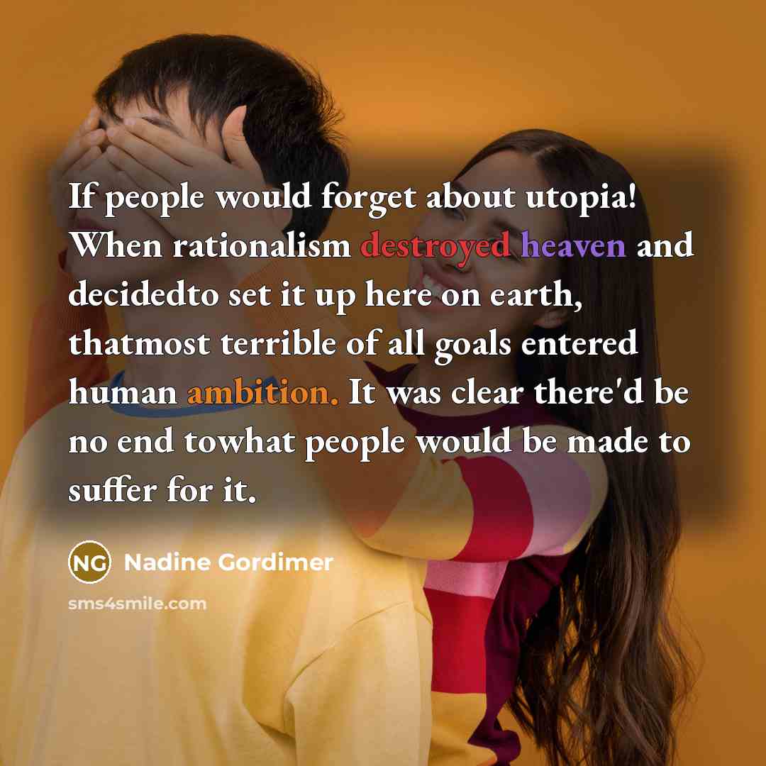 “If people would forget about utopia! When rationalism destroyed heaven and decidedto set it up here on earth, thatmost terrible of all goals entered human ambition. It was clear there'd be no end towhat people would be made to suffer for it.” quote by Nadine Gordimer