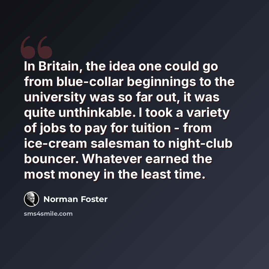 “In Britain, the idea one could go from blue-collar beginnings to the university was so far out, it was quite unthinkable. I took a variety of jobs to pay for tuition - from ice-cream salesman to night-club bouncer. Whatever earned the most money in the least time.” quote by Norman Foster