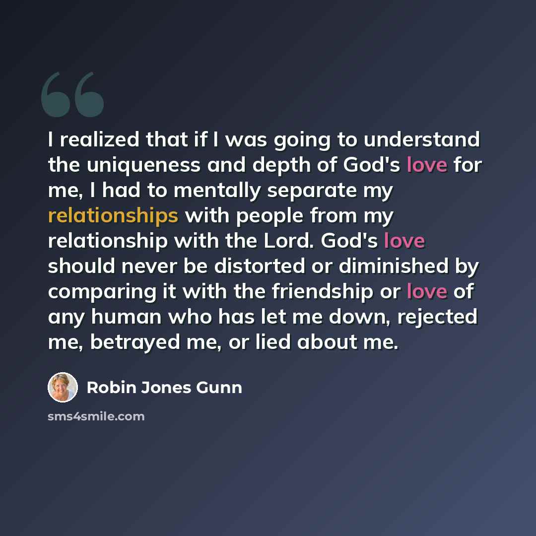 “I realized that if I was going to understand the uniqueness and depth of God's love for me, I had to mentally separate my relationships with people from my relationship with the Lord. God's love should never be distorted or diminished by comparing it with the friendship or love of any human who…” quote by Robin Jones Gunn