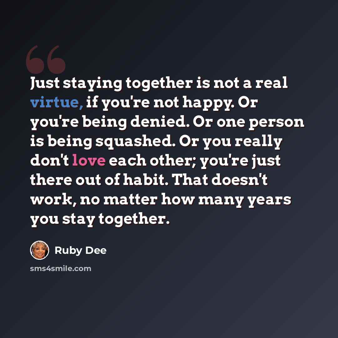 “Just staying together is not a real virtue, if you're not happy. Or you're being denied. Or one person is being squashed. Or you really don't love each other; you're just there out of habit. That doesn't work, no matter how many years you stay together.” quote by Ruby Dee