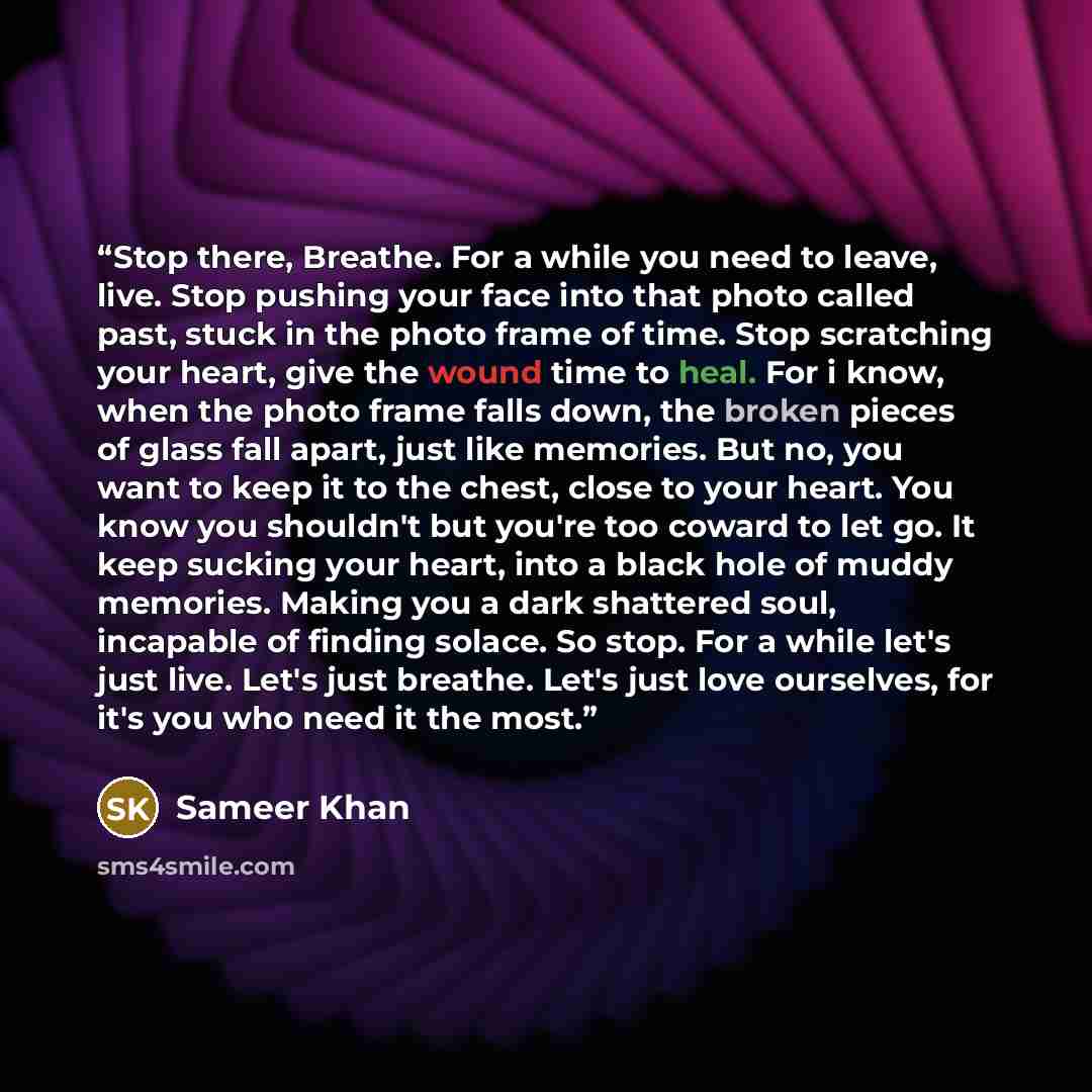 “Stop there, Breathe. For a while you need to leave, live. Stop pushing your face into that photo called past, stuck in the photo frame of time. Stop scratching your heart, give the wound time to heal. For i know, when the photo frame falls down, the broken pieces of glass fall apart, just like…” quote by Sameer Khan