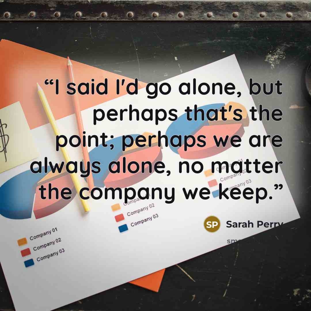 “I said I'd go alone, but perhaps that's the point; perhaps we are always alone, no matter the company we keep.” quote by Sarah Perry