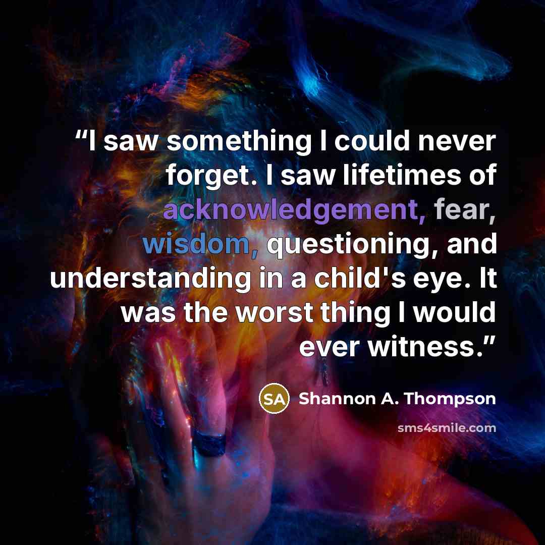 “I saw something I could never forget. I saw lifetimes of acknowledgement, fear, wisdom, questioning, and understanding in a child's eye. It was the worst thing I would ever witness.” quote by Shannon A. Thompson