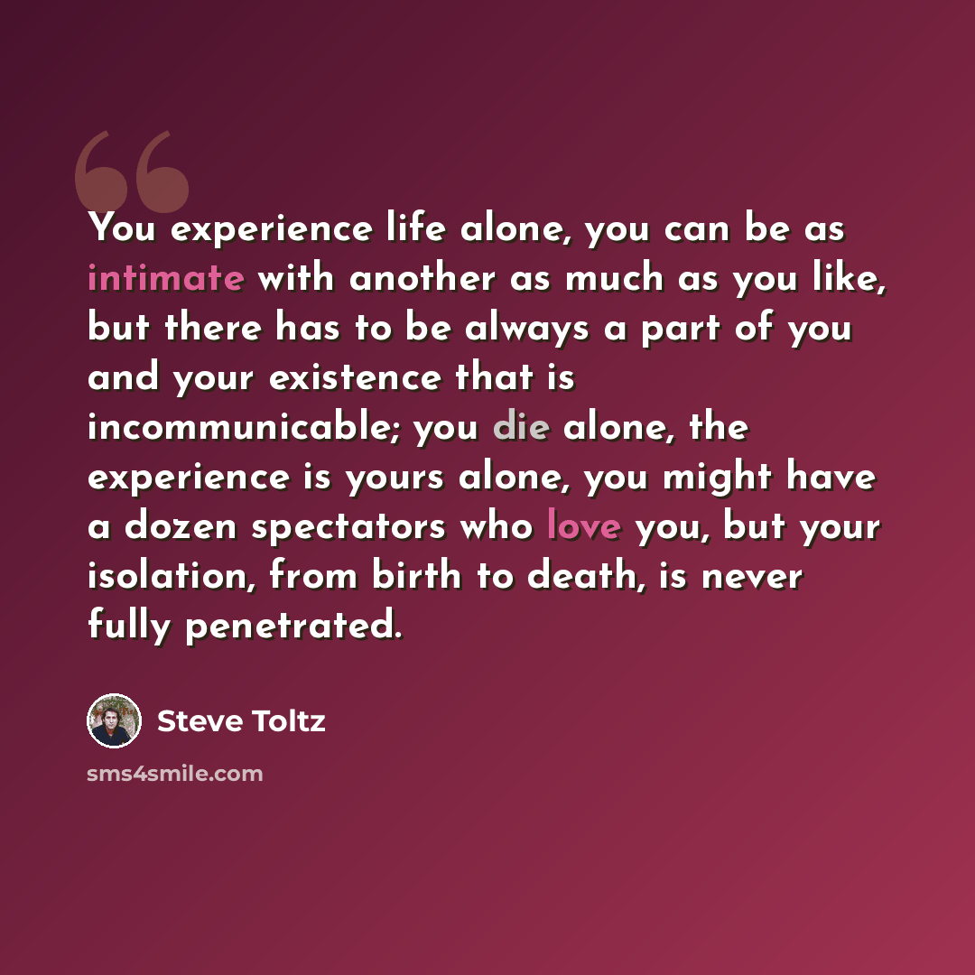 “You experience life alone, you can be as intimate with another as much as you like, but there has to be always a part of you and your existence that is incommunicable; you die alone, the experience is yours alone, you might have a dozen spectators who love you, but your isolation, from birth to…” quote by Steve Toltz