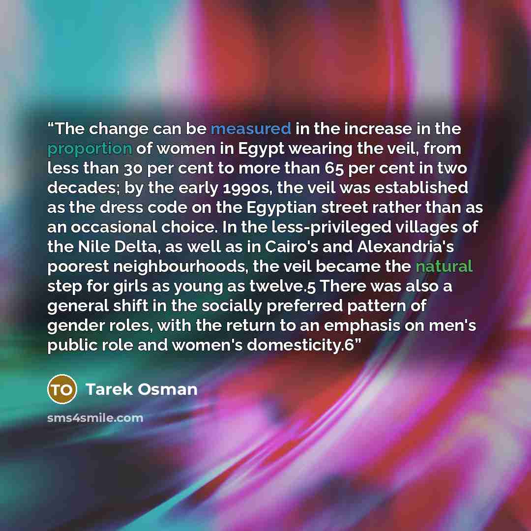 “The change can be measured in the increase in the proportion of women in Egypt wearing the veil, from less than 30 per cent to more than 65 per cent in two decades; by the early 1990s, the veil was established as the dress code on the Egyptian street rather than as an occasional choice. In the…” quote by Tarek Osman