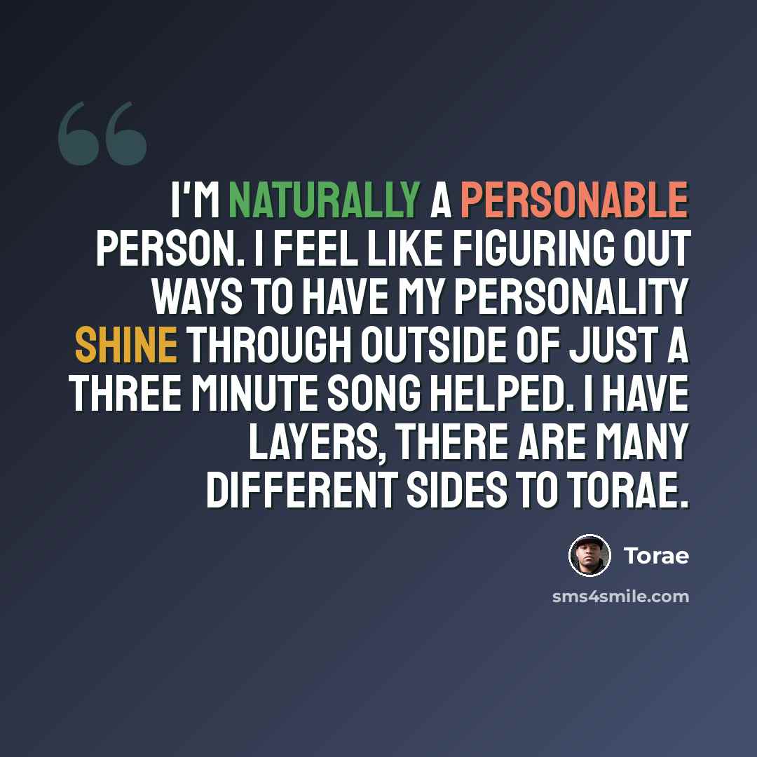 “I'm naturally a personable person. I feel like figuring out ways to have my personality shine through outside of just a three minute song helped. I have layers, there are many different sides to Torae.” quote by Torae