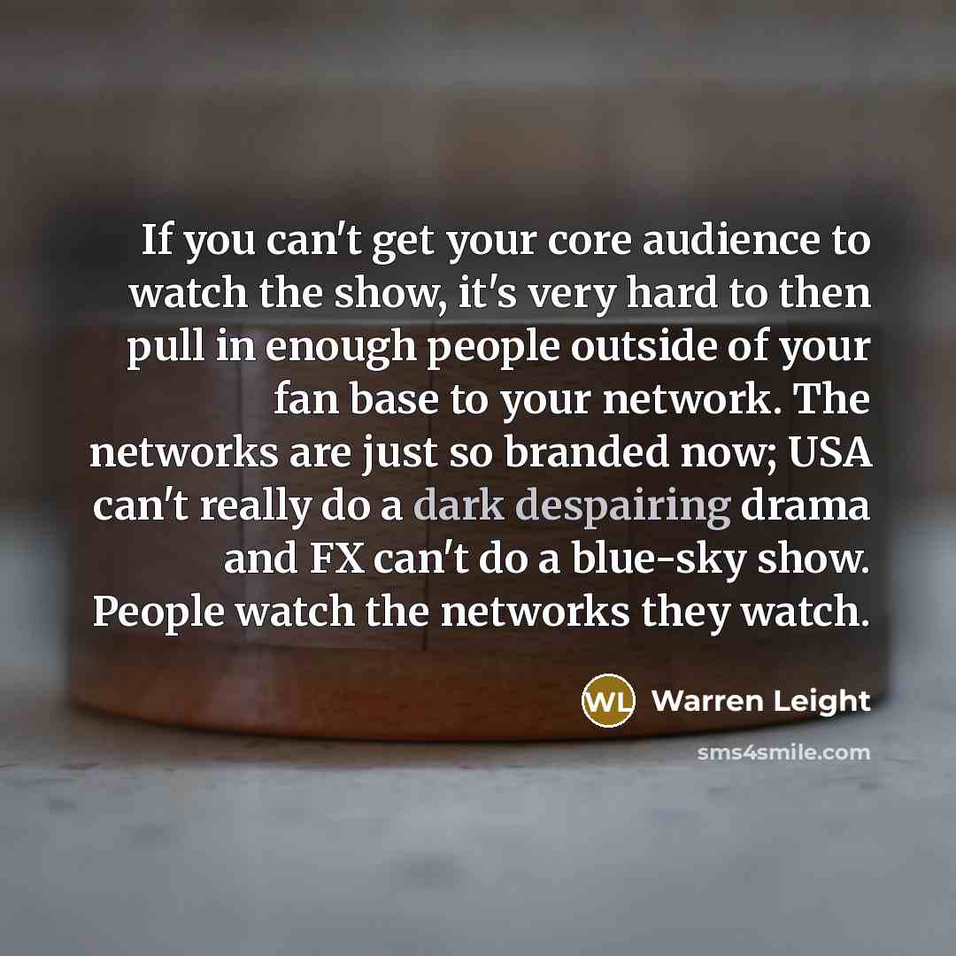 “If you can't get your core audience to watch the show, it's very hard to then pull in enough people outside of your fan base to your network. The networks are just so branded now; USA can't really do a dark despairing drama and FX can't do a blue-sky show. People watch the networks they watch.” quote by Warren Leight