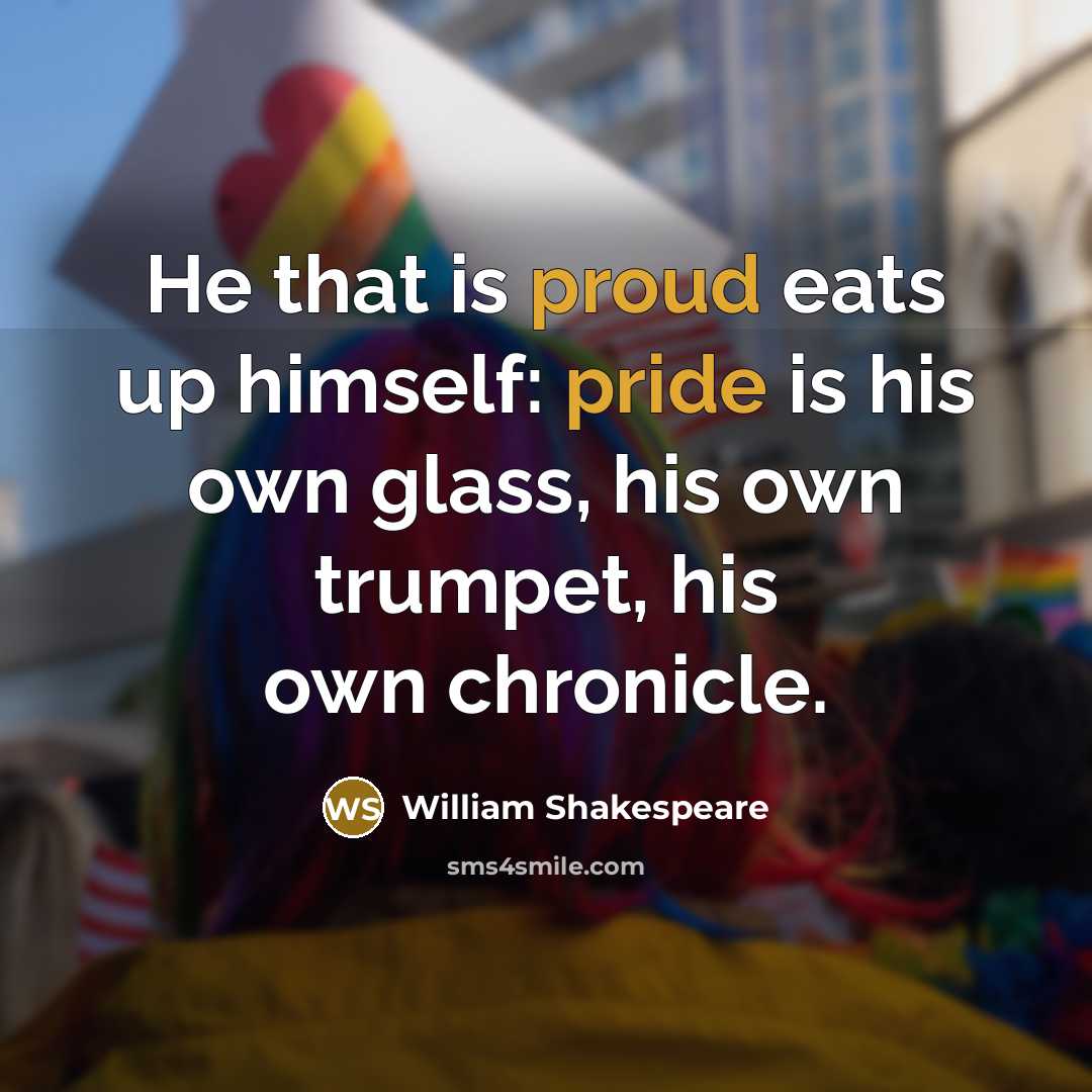 “He that is proud eats up himself: pride is his own glass, his own trumpet, his own chronicle.” quote by William Shakespeare
