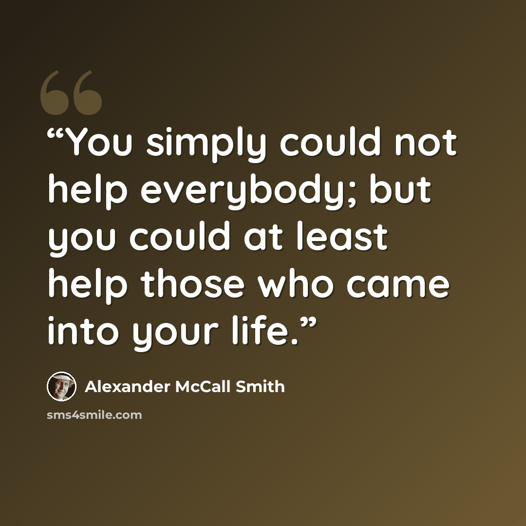 “You simply could not help everybody; but you could at least help those who came into your life.” quote by Alexander McCall Smith