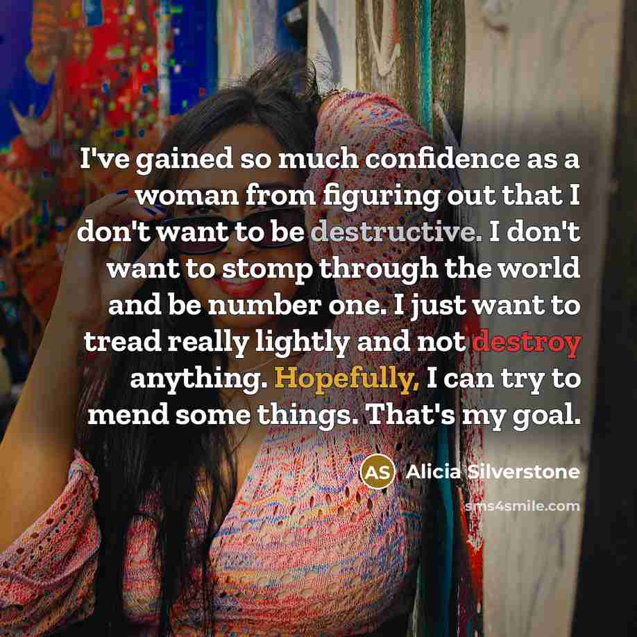 “I've gained so much confidence as a woman from figuring out that I don't want to be destructive. I don't want to stomp through the world and be number one. I just want to tread really lightly and not destroy anything. Hopefully, I can try to mend some things. That's my goal.” quote by Alicia Silverstone