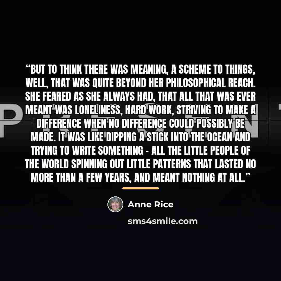 “But to think there was meaning, a scheme to things, well, that was quite beyond her philosophical reach. She feared as she always had, that all that was ever meant was loneliness, hard work, striving to make a difference when no difference could possibly be made. It was like dipping a stick into…” quote by Anne Rice