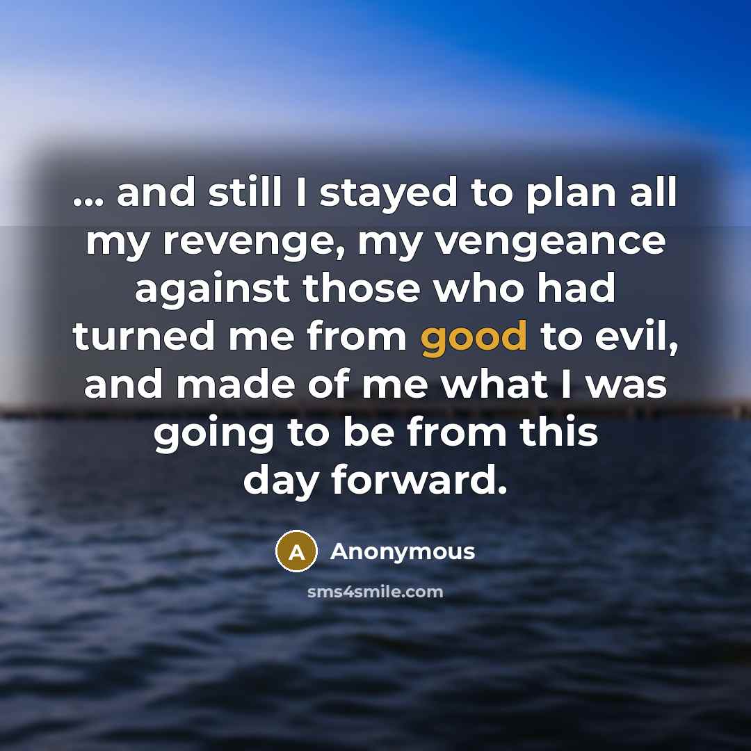 “... and still I stayed to plan all my revenge, my vengeance against those who had turned me from good to evil, and made of me what I was going to be from this day forward.” quote by Anonymous