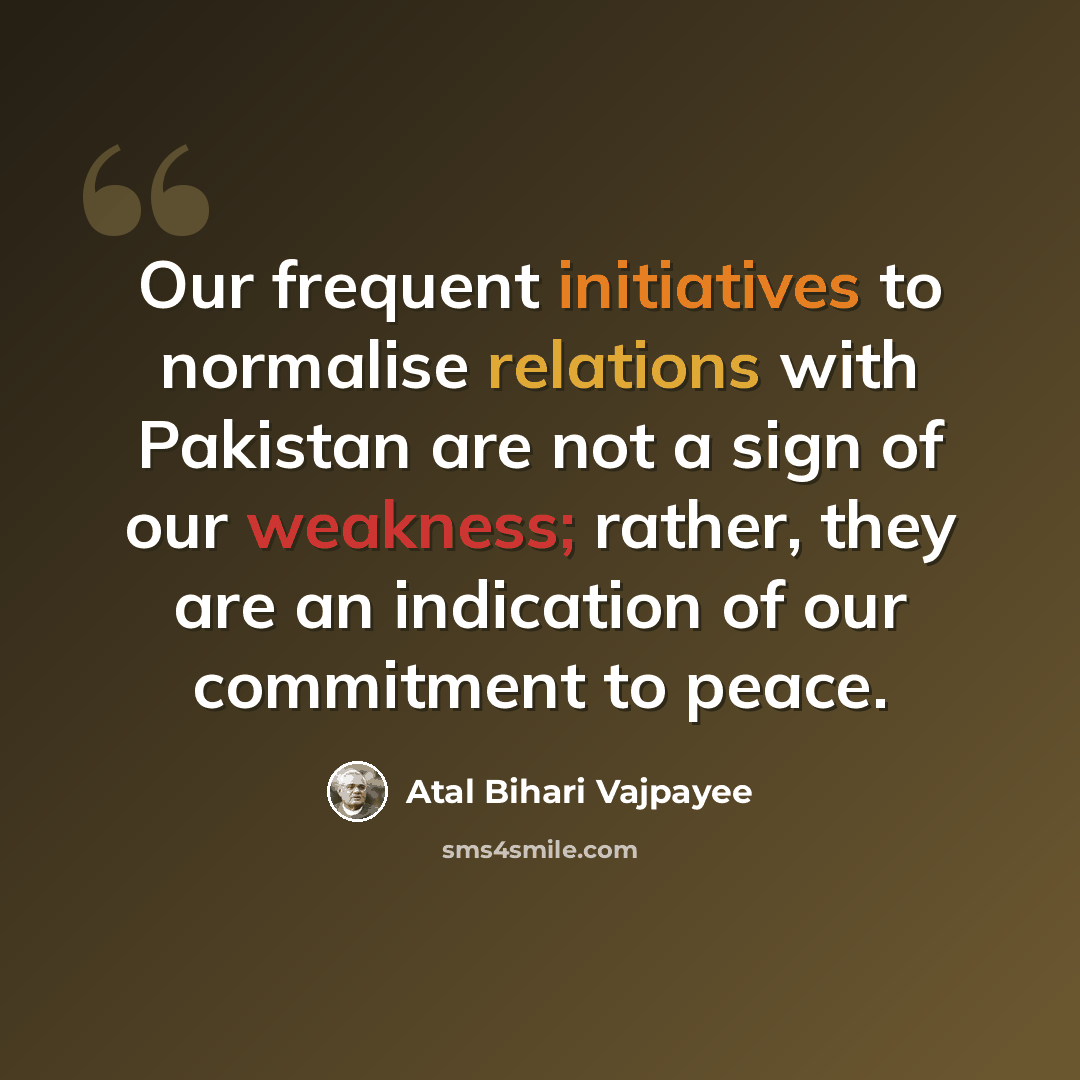 “Our frequent initiatives to normalise relations with Pakistan are not a sign of our weakness; rather, they are an indication of our commitment to peace.” quote by Atal Bihari Vajpayee