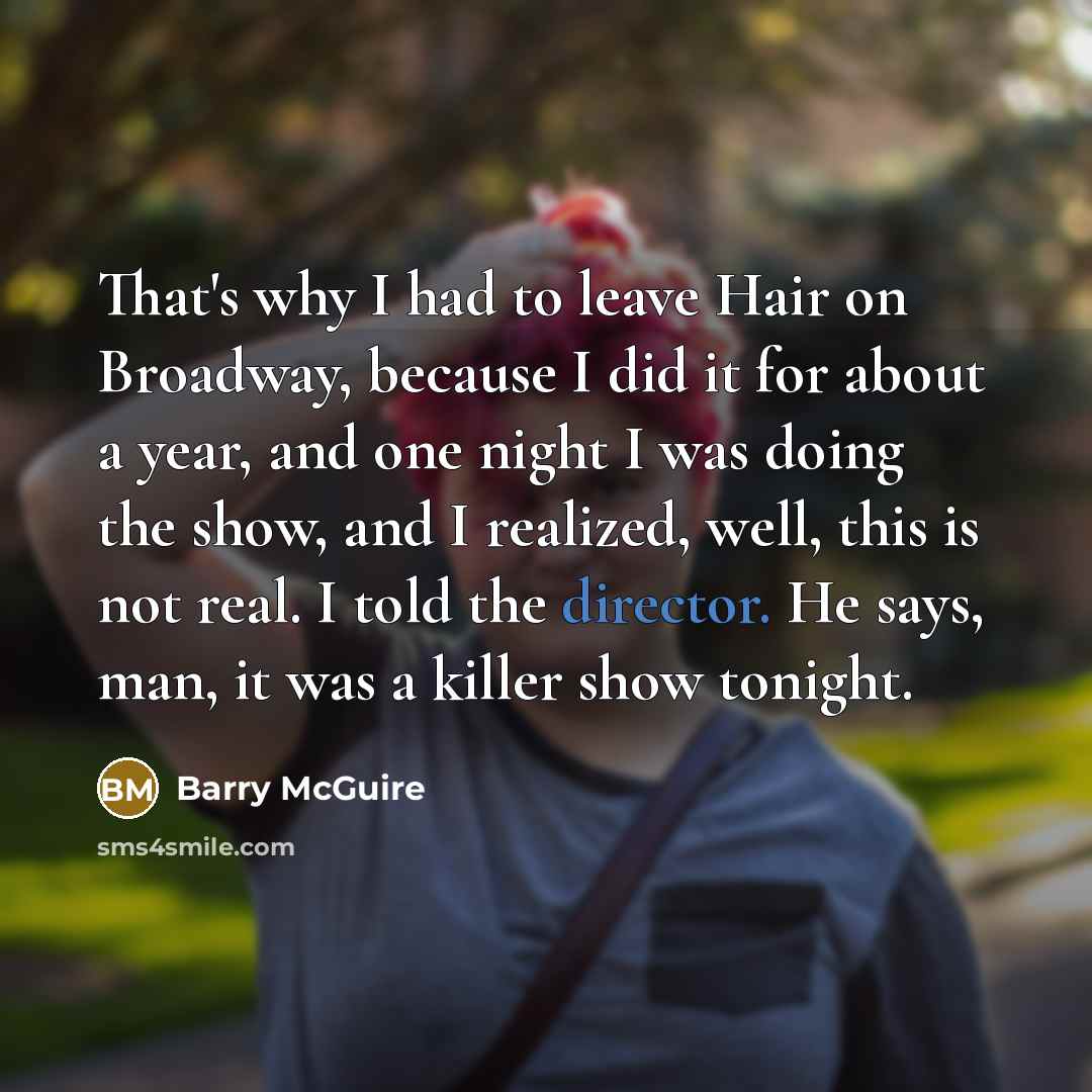 “That's why I had to leave Hair on Broadway, because I did it for about a year, and one night I was doing the show, and I realized, well, this is not real. I told the director. He says, man, it was a killer show tonight.” quote by Barry McGuire