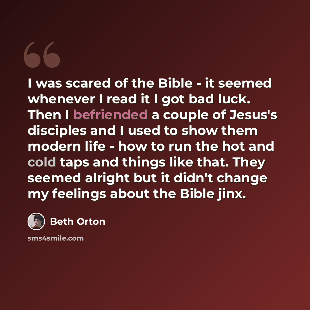 “I was scared of the Bible - it seemed whenever I read it I got bad luck. Then I befriended a couple of Jesus's disciples and I used to show them modern life - how to run the hot and cold taps and things like that. They seemed alright but it didn't change my feelings about the Bible jinx.” quote by Beth Orton