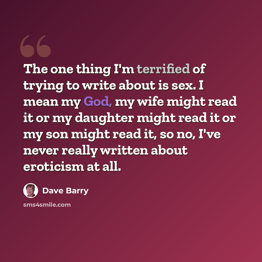 “The one thing I'm terrified of trying to write about is sex. I mean my God, my wife might read it or my daughter might read it or my son might read it, so no, I've never really written about eroticism at all.” quote by Dave Barry