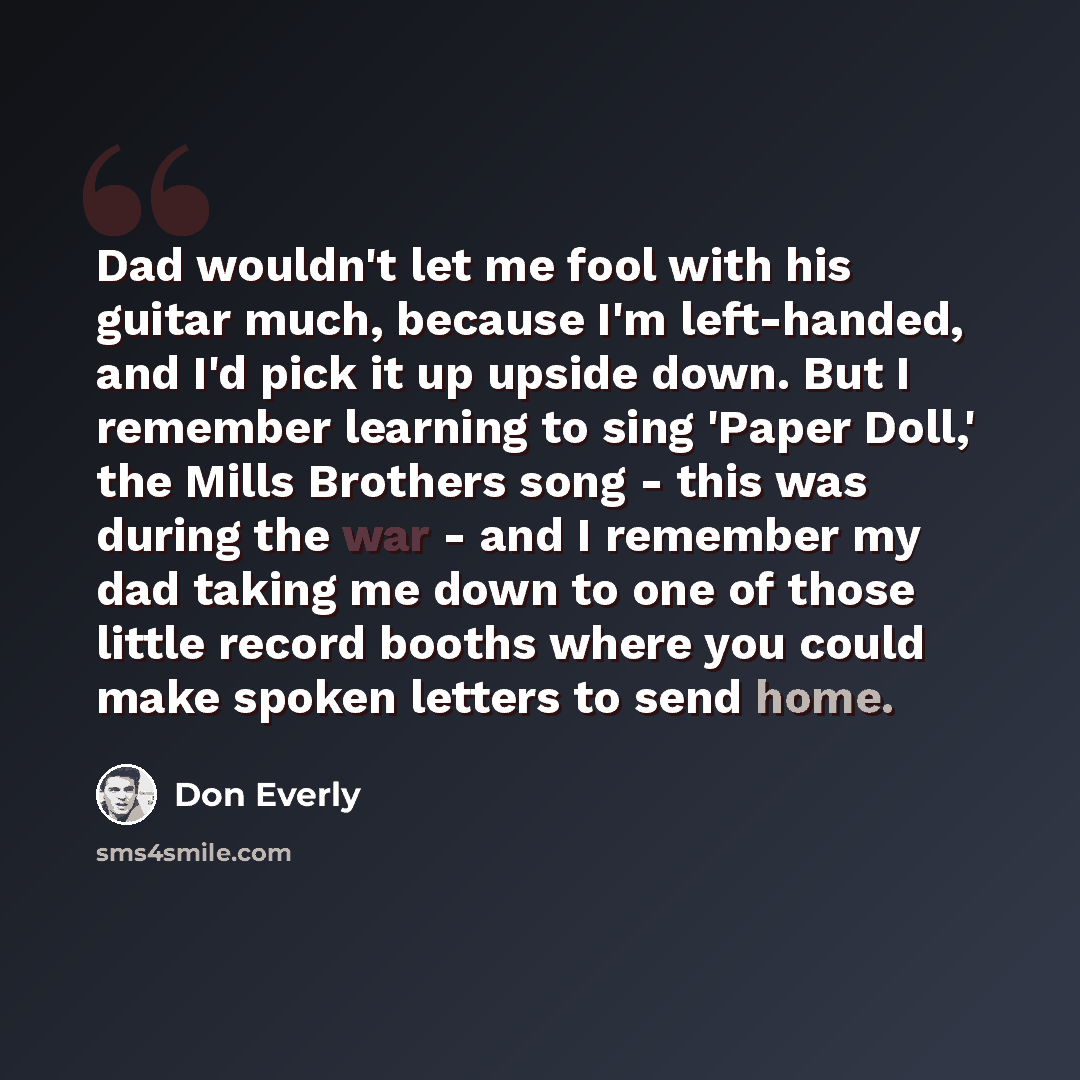 “Dad wouldn't let me fool with his guitar much, because I'm left-handed, and I'd pick it up upside down. But I remember learning to sing 'Paper Doll,' the Mills Brothers song - this was during the war - and I remember my dad taking me down to one of those little record booths where you could make…” quote by Don Everly