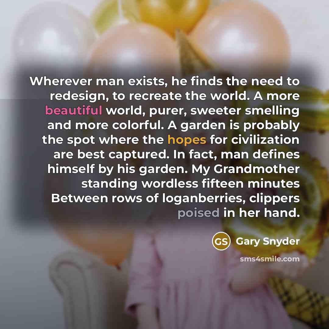 “Wherever man exists, he finds the need to redesign, to recreate the world. A more beautiful world, purer, sweeter smelling and more colorful. A garden is probably the spot where the hopes for civilization are best captured. In fact, man defines himself by his garden. My Grandmother standing…” quote by Gary Snyder