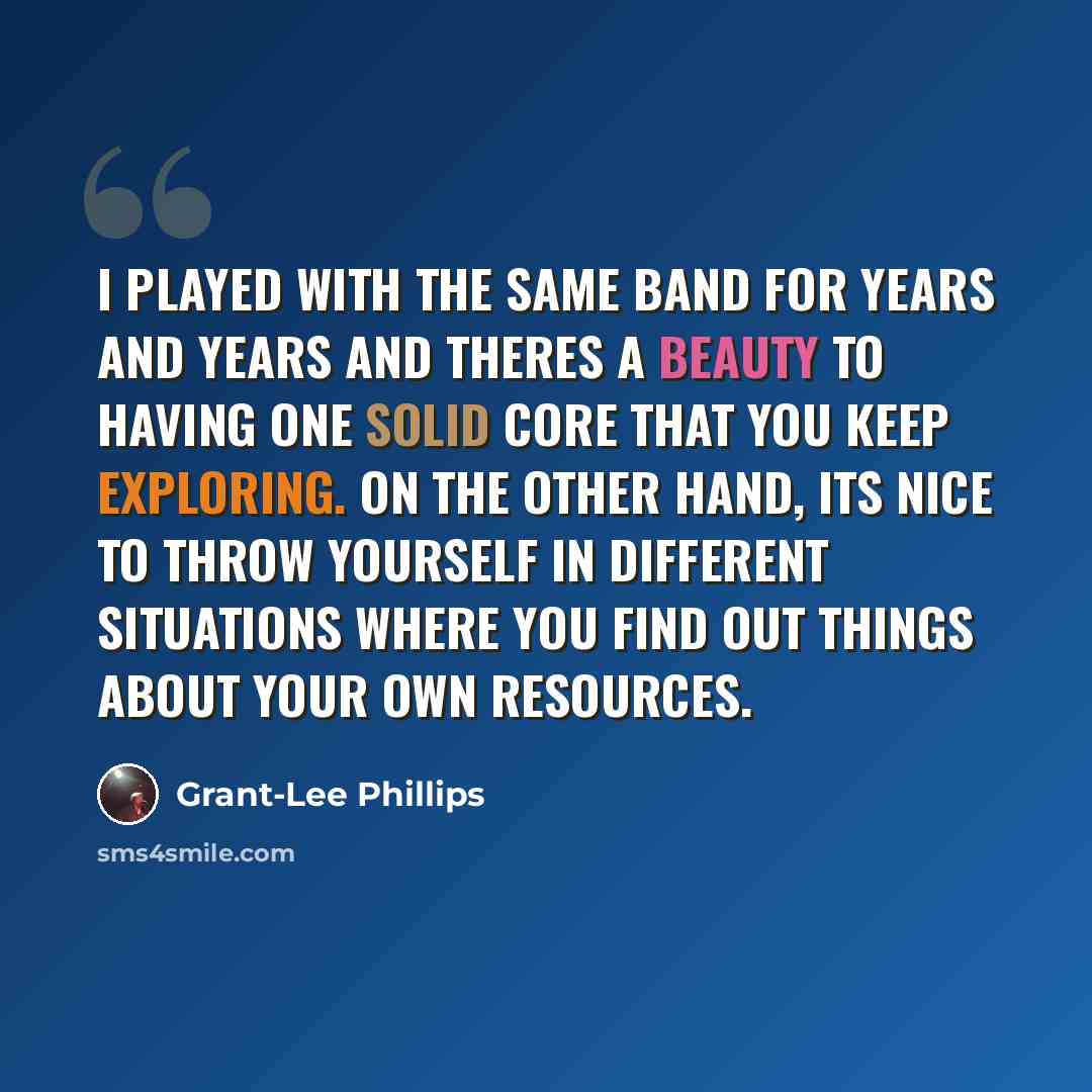 “I played with the same band for years and years and theres a beauty to having one solid core that you keep exploring. On the other hand, its nice to throw yourself in different situations where you find out things about your own resources.” quote by Grant-Lee Phillips
