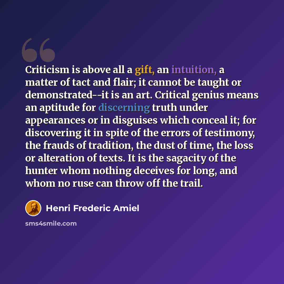 “Criticism is above all a gift, an intuition, a matter of tact and flair; it cannot be taught or demonstrated--it is an art. Critical genius means an aptitude for discerning truth under appearances or in disguises which conceal it; for discovering it in spite of the errors of testimony, the frauds…” quote by Henri Frederic Amiel