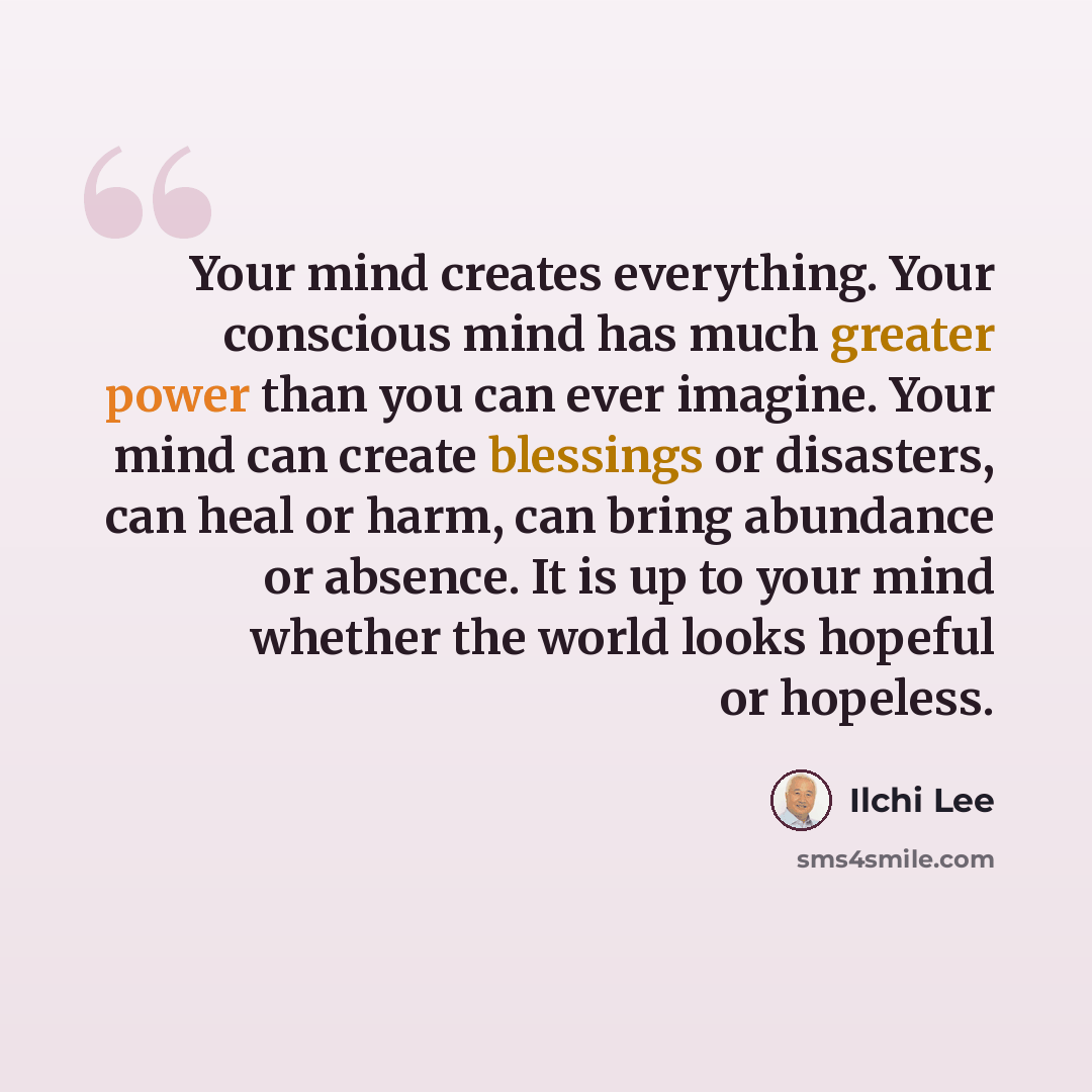 “Your mind creates everything. Your conscious mind has much greater power than you can ever imagine. Your mind can create blessings or disasters, can heal or harm, can bring abundance or absence. It is up to your mind whether the world looks hopeful or hopeless.” quote by Ilchi Lee