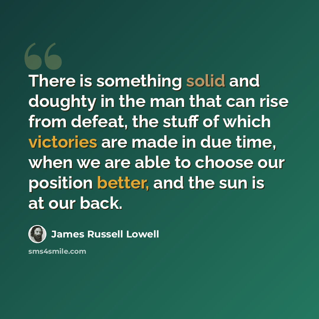 “There is something solid and doughty in the man that can rise from defeat, the stuff of which victories are made in due time, when we are able to choose our position better, and the sun is at our back.” quote by James Russell Lowell