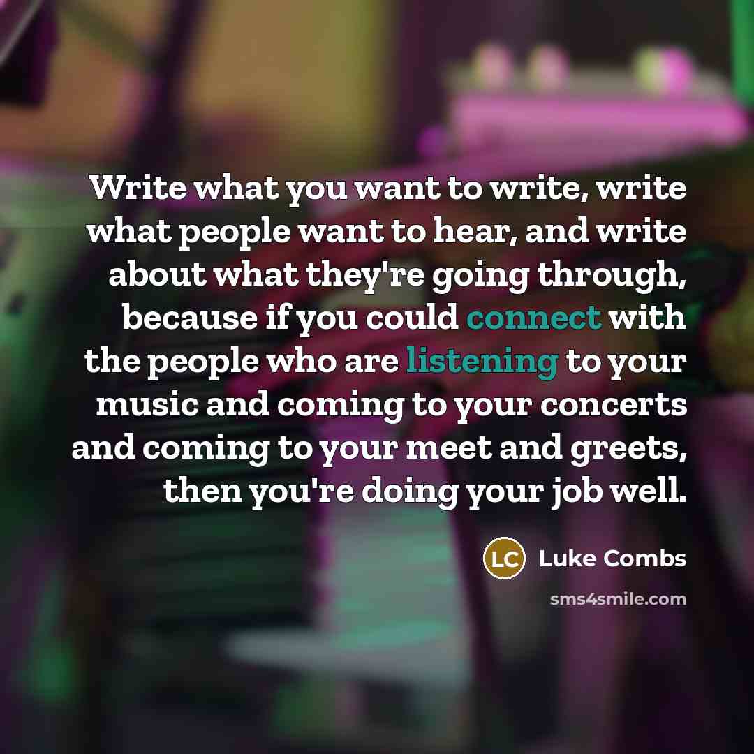 “Write what you want to write, write what people want to hear, and write about what they're going through, because if you could connect with the people who are listening to your music and coming to your concerts and coming to your meet and greets, then you're doing your job well.” quote by Luke Combs