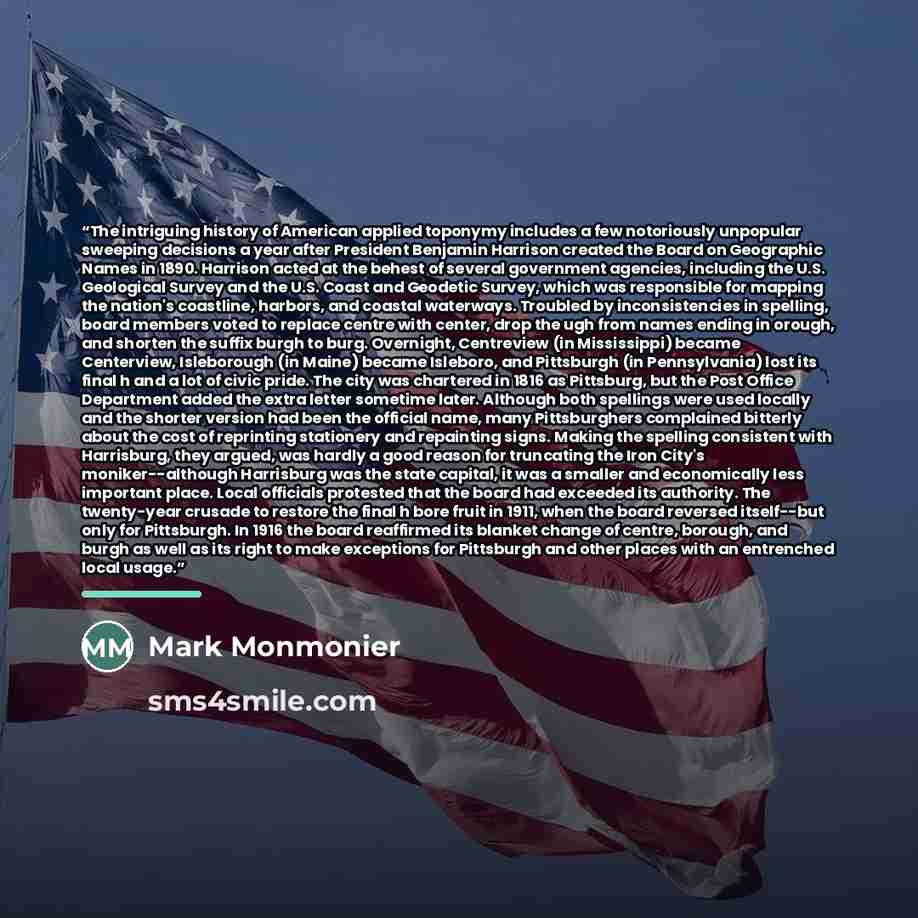 “The intriguing history of American applied toponymy includes a few notoriously unpopular sweeping decisions a year after President Benjamin Harrison created the Board on Geographic Names in 1890. Harrison acted at the behest of several government agencies, including the U.S. Geological Survey and…” quote by Mark Monmonier