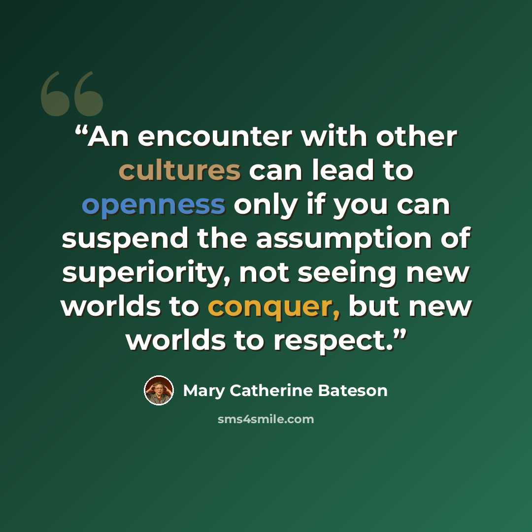 “An encounter with other cultures can lead to openness only if you can suspend the assumption of superiority, not seeing new worlds to conquer, but new worlds to respect.” quote by Mary Catherine Bateson