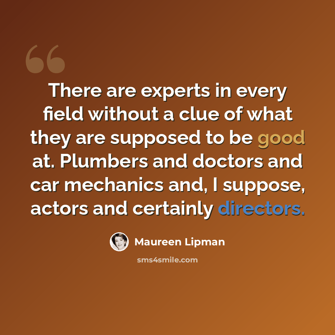 “There are experts in every field without a clue of what they are supposed to be good at. Plumbers and doctors and car mechanics and, I suppose, actors and certainly directors.” quote by Maureen Lipman