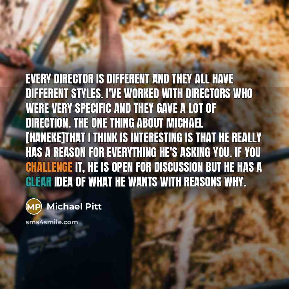 “Every director is different and they all have different styles. I've worked with directors who were very specific and they gave a lot of direction. The one thing about Michael [Haneke]that I think is interesting is that he really has a reason for everything he's asking you. If you challenge it, he…” quote by Michael Pitt
