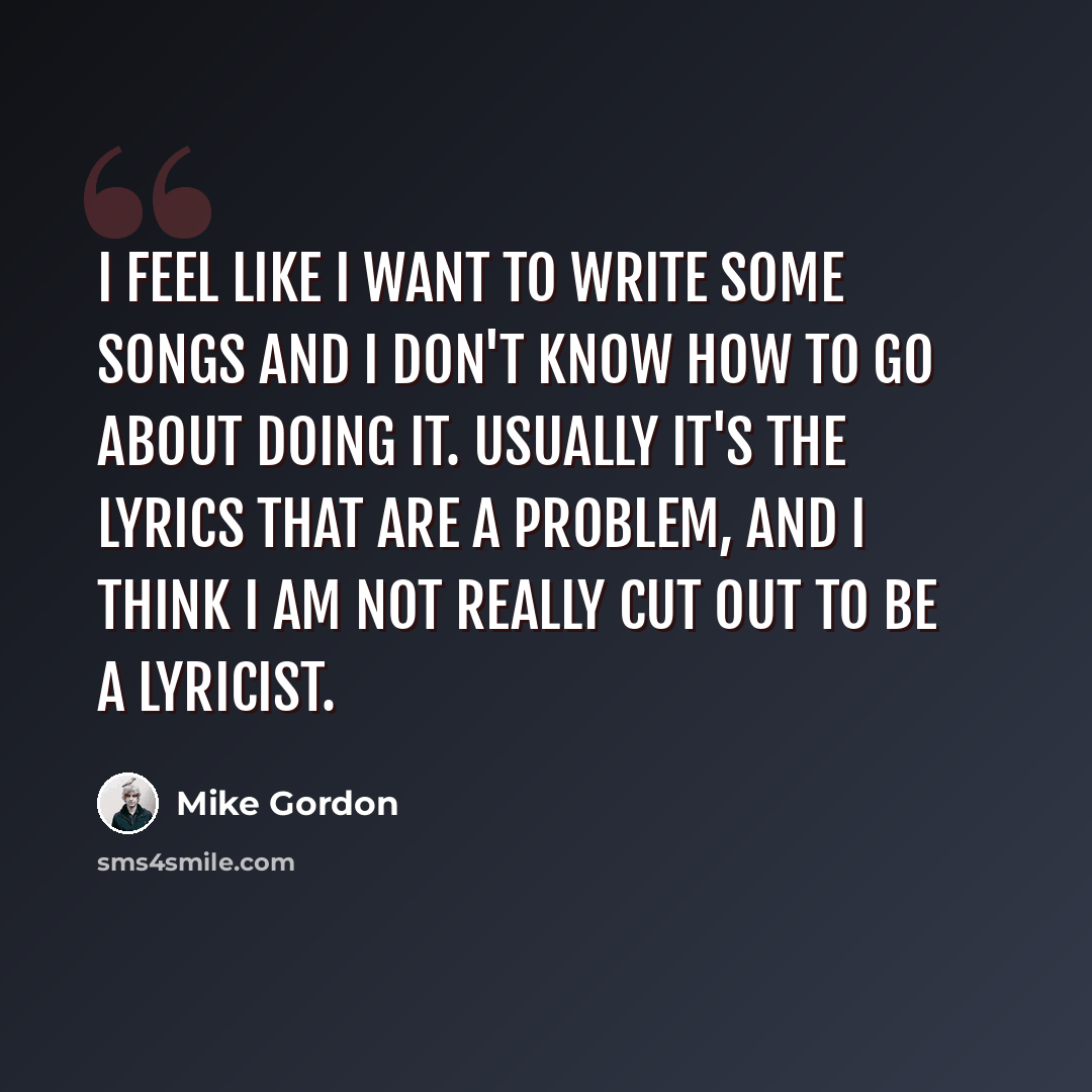“I feel like I want to write some songs and I don't know how to go about doing it. Usually it's the lyrics that are a problem, and I think I am not really cut out to be a lyricist.” quote by Mike Gordon