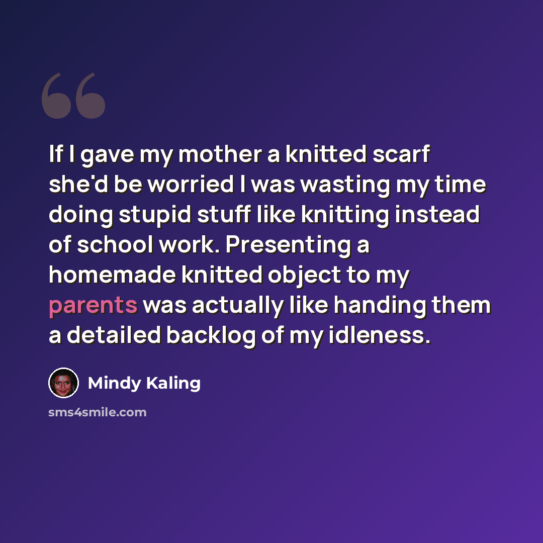 “If I gave my mother a knitted scarf she'd be worried I was wasting my time doing stupid stuff like knitting instead of school work. Presenting a homemade knitted object to my parents was actually like handing them a detailed backlog of my idleness.” quote by Mindy Kaling