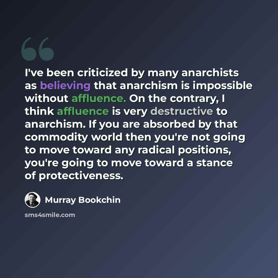 “I've been criticized by many anarchists as believing that anarchism is impossible without affluence. On the contrary, I think affluence is very destructive to anarchism. If you are absorbed by that commodity world then you're not going to move toward any radical positions, you're going to move…” quote by Murray Bookchin