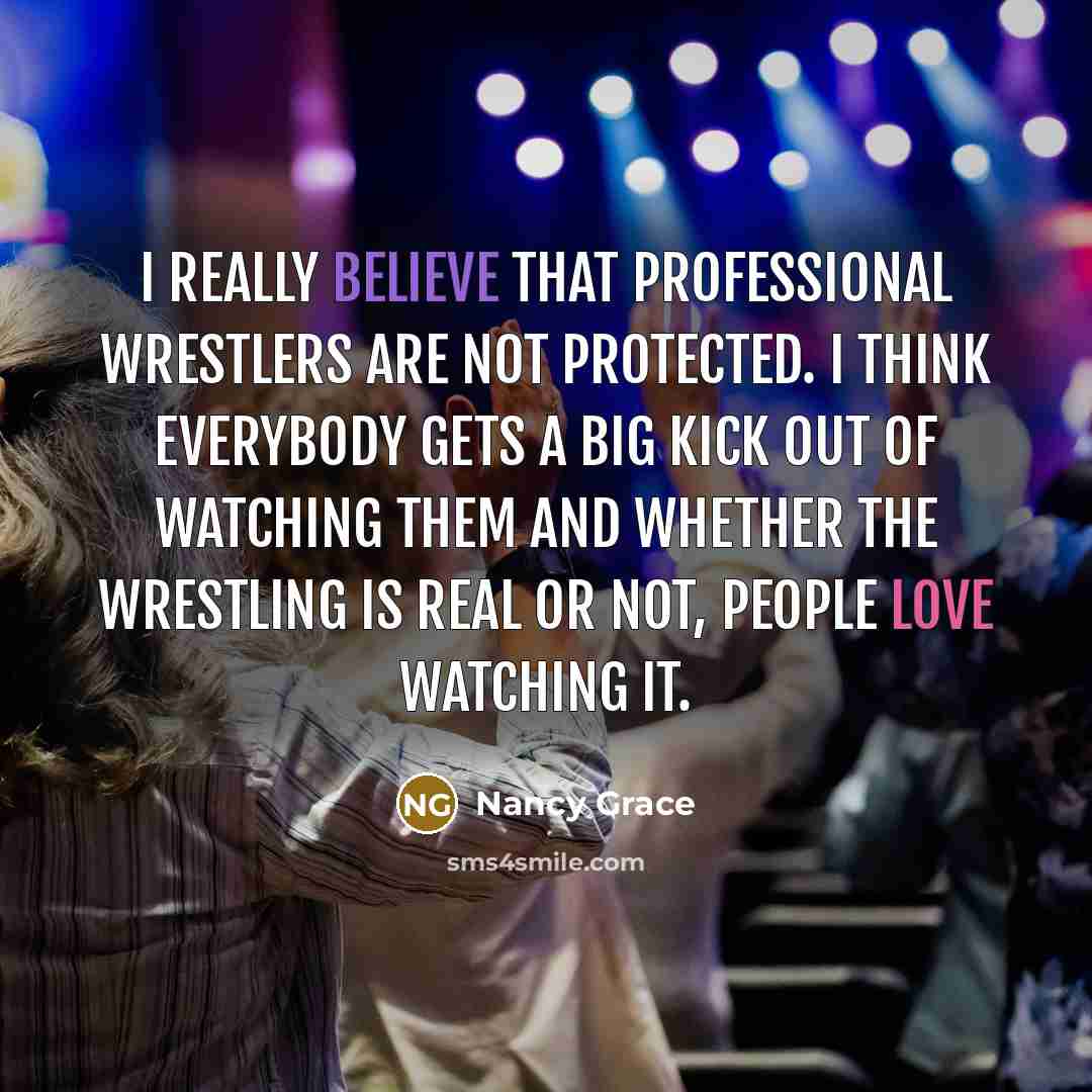 “I really believe that professional wrestlers are not protected. I think everybody gets a big kick out of watching them and whether the wrestling is real or not, people love watching it.” quote by Nancy Grace